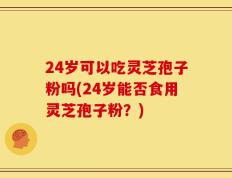 24岁可以吃灵芝孢子粉吗(24岁能否食用灵芝孢子粉？)