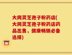 大同灵芝孢子粉药店(大同灵芝孢子粉药店药品出售，健康畅销必备选择)