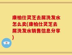 康柏仕灵芝去屑洗发水怎么卖(康柏仕灵芝去屑洗发水销售信息分享)