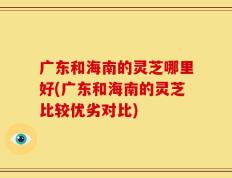广东和海南的灵芝哪里好(广东和海南的灵芝比较优劣对比)
