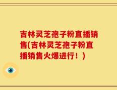 吉林灵芝孢子粉直播销售(吉林灵芝孢子粉直播销售火爆进行！)