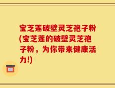 宝芝莲破壁灵芝孢子粉(宝芝莲的破壁灵芝孢子粉，为你带来健康活力!)