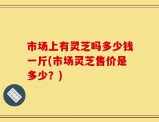 市场上有灵芝吗多少钱一斤(市场灵芝售价是多少？)