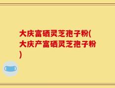 大庆富硒灵芝孢子粉(大庆产富硒灵芝孢子粉)
