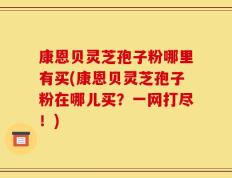 康恩贝灵芝孢子粉哪里有买(康恩贝灵芝孢子粉在哪儿买？一网打尽！)
