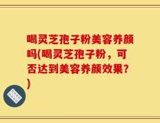 喝灵芝孢子粉美容养颜吗(喝灵芝孢子粉，可否达到美容养颜效果？)