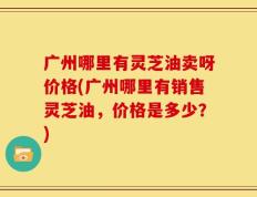 广州哪里有灵芝油卖呀价格(广州哪里有销售灵芝油，价格是多少？)