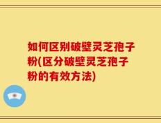 如何区别破壁灵芝孢子粉(区分破壁灵芝孢子粉的有效方法)