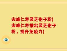 尖峰仁寿灵芝孢子粉(尖峰仁寿推出灵芝孢子粉，提升免疫力)