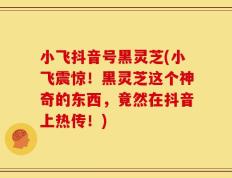 小飞抖音号黑灵芝(小飞震惊！黑灵芝这个神奇的东西，竟然在抖音上热传！)