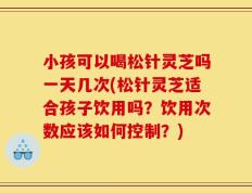 小孩可以喝松针灵芝吗一天几次(松针灵芝适合孩子饮用吗？饮用次数应该如何控制？)