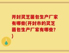 开封灵芝菌包生产厂家有哪些(开封市的灵芝菌包生产厂家有哪些？)