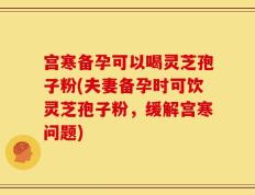 宫寒备孕可以喝灵芝孢子粉(夫妻备孕时可饮灵芝孢子粉，缓解宫寒问题)