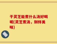 干灵芝能煮什么汤好喝呢(灵芝煮汤，别样美味)