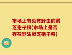 市场上有没有野生的灵芝孢子粉(市场上是否存在野生灵芝孢子粉)