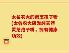 太谷农大的灵芝孢子粉(太谷农大研发纯天然灵芝孢子粉，拥有健康功效)