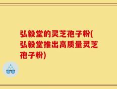 弘毅堂的灵芝孢子粉(弘毅堂推出高质量灵芝孢子粉)