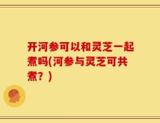 开河参可以和灵芝一起煮吗(河参与灵芝可共煮？)