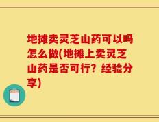 地摊卖灵芝山药可以吗怎么做(地摊上卖灵芝山药是否可行？经验分享)