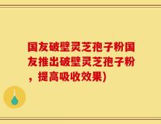 国友破壁灵芝孢子粉国友推出破壁灵芝孢子粉，提高吸收效果)