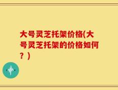 大号灵芝托架价格(大号灵芝托架的价格如何？)