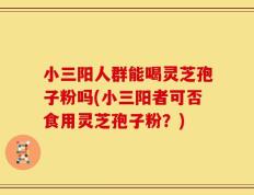 小三阳人群能喝灵芝孢子粉吗(小三阳者可否食用灵芝孢子粉？)