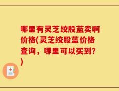 哪里有灵芝绞股蓝卖啊价格(灵芝绞股蓝价格查询，哪里可以买到？)