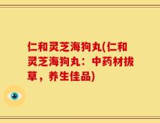 仁和灵芝海狗丸(仁和灵芝海狗丸：中药材拔草，养生佳品)