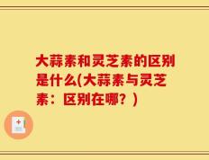 大蒜素和灵芝素的区别是什么(大蒜素与灵芝素：区别在哪？)