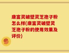 康富灵破壁灵芝孢子粉怎么样(康富灵破壁灵芝孢子粉的使用效果及评价)