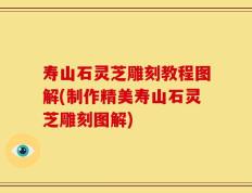 寿山石灵芝雕刻教程图解(制作精美寿山石灵芝雕刻图解)