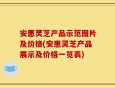 安惠灵芝产品示范图片及价格(安惠灵芝产品展示及价格一览表)