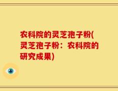 农科院的灵芝孢子粉(灵芝孢子粉：农科院的研究成果)