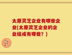 太原灵芝企业有哪些企业(太原灵芝企业的企业组成有哪些？)