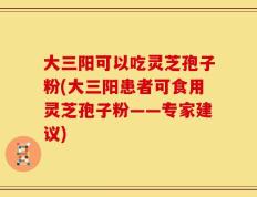 大三阳可以吃灵芝孢子粉(大三阳患者可食用灵芝孢子粉——专家建议)