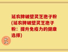 延农牌破壁灵芝孢子粉(延农牌破壁灵芝孢子粉：提升免疫力的健康选择)