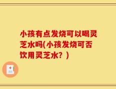 小孩有点发烧可以喝灵芝水吗(小孩发烧可否饮用灵芝水？)