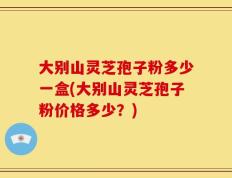 大别山灵芝孢子粉多少一盒(大别山灵芝孢子粉价格多少？)