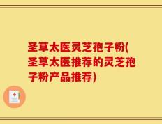 圣草太医灵芝孢子粉(圣草太医推荐的灵芝孢子粉产品推荐)