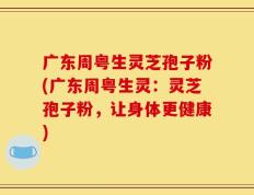 广东周粤生灵芝孢子粉(广东周粤生灵：灵芝孢子粉，让身体更健康)