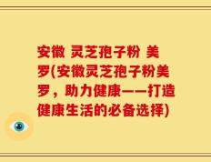 安徽 灵芝孢子粉 美罗(安徽灵芝孢子粉美罗，助力健康——打造健康生活的必备选择)