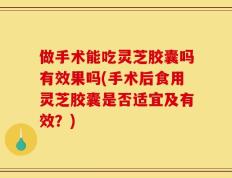 做手术能吃灵芝胶囊吗有效果吗(手术后食用灵芝胶囊是否适宜及有效？)