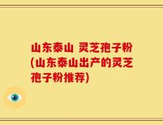 山东泰山 灵芝孢子粉(山东泰山出产的灵芝孢子粉推荐)