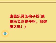 康美乐灵芝孢子粉(康美乐灵芝孢子粉，您健康之选！)