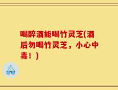 喝醉酒能喝竹灵芝(酒后勿喝竹灵芝，小心中毒！)