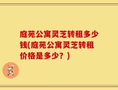 庭苑公寓灵芝转租多少钱(庭苑公寓灵芝转租价格是多少？)