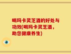 喝玛卡灵芝酒的好处与功效(喝玛卡灵芝酒，助您健康养生)