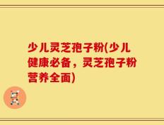 少儿灵芝孢子粉(少儿健康必备，灵芝孢子粉营养全面)