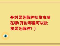 开封灵芝菌种批发市场在哪(开封哪里可以批发灵芝菌种？)