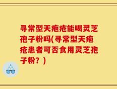 寻常型天疱疮能喝灵芝孢子粉吗(寻常型天疱疮患者可否食用灵芝孢子粉？)
